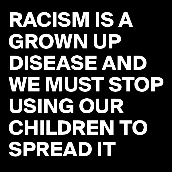 RACISM IS A GROWN UP DISEASE AND WE MUST STOP USING OUR CHILDREN TO SPREAD IT 