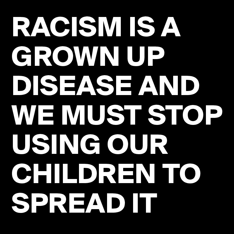 RACISM IS A GROWN UP DISEASE AND WE MUST STOP USING OUR CHILDREN TO SPREAD IT 