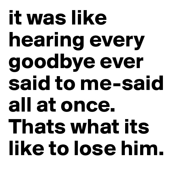 it was like hearing every goodbye ever said to me-said all at once. Thats what its like to lose him. 