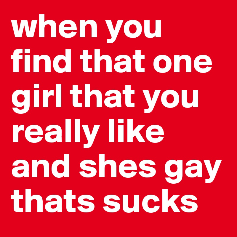 when you find that one girl that you really like and shes gay thats sucks 
