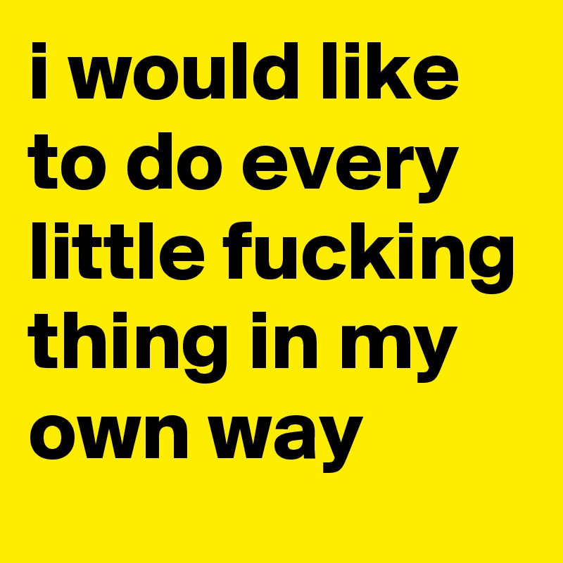 i would like to do every little fucking thing in my own way
