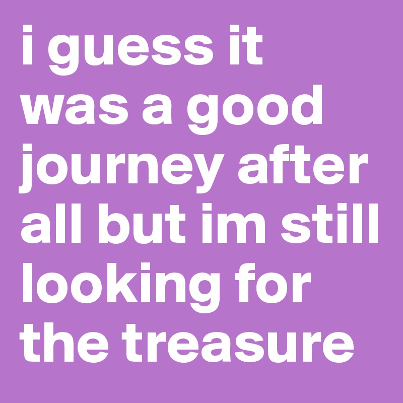 i guess it was a good journey after all but im still looking for the treasure 