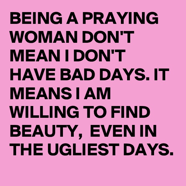 BEING A PRAYING WOMAN DON'T MEAN I DON'T HAVE BAD DAYS. IT MEANS I AM WILLING TO FIND BEAUTY,  EVEN IN THE UGLIEST DAYS. 