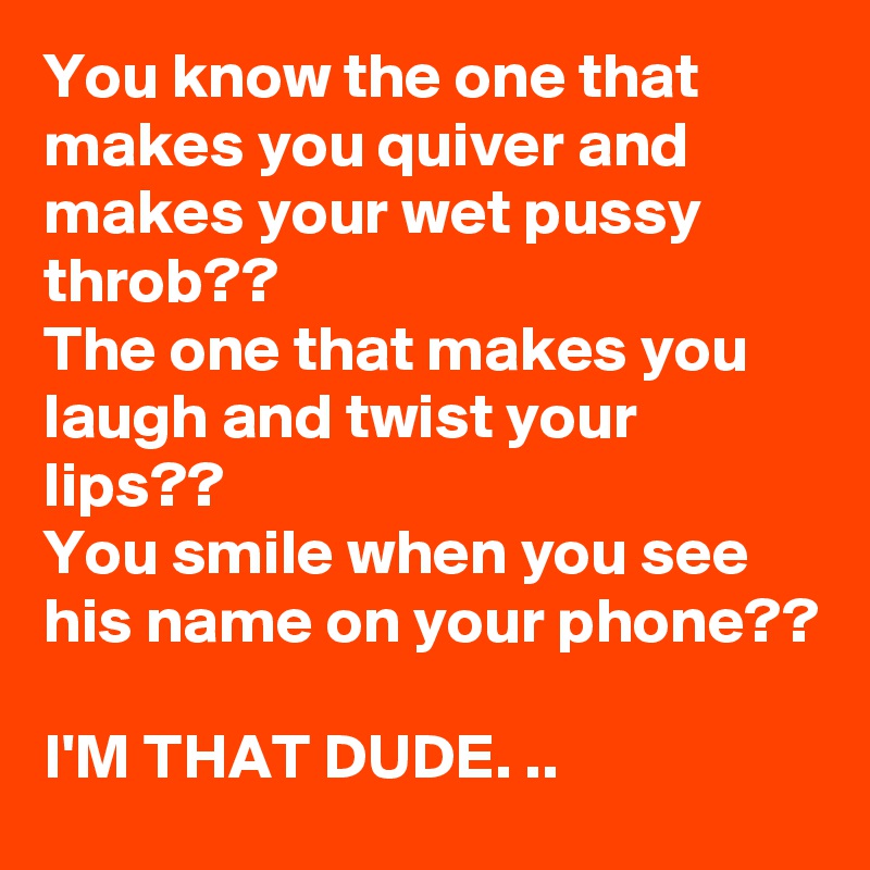 You know the one that makes you quiver and makes your wet pussy throb??
The one that makes you laugh and twist your lips??
You smile when you see his name on your phone??

I'M THAT DUDE. ..