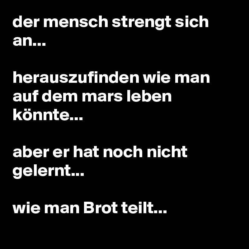 der mensch strengt sich an...

herauszufinden wie man auf dem mars leben könnte...

aber er hat noch nicht gelernt...

wie man Brot teilt...
