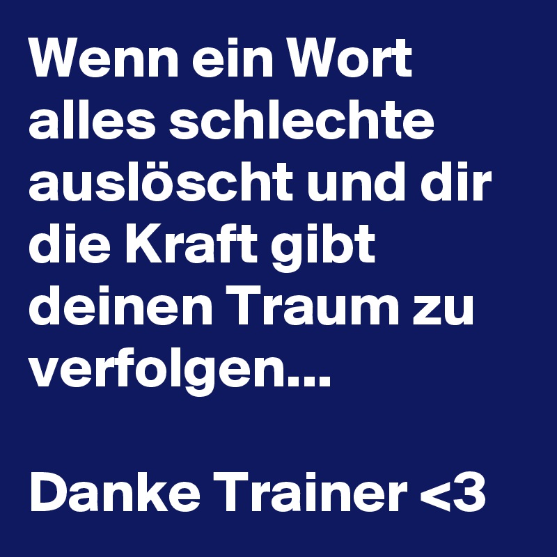 Wenn ein Wort alles schlechte auslöscht und dir die Kraft gibt deinen Traum zu verfolgen...

Danke Trainer <3