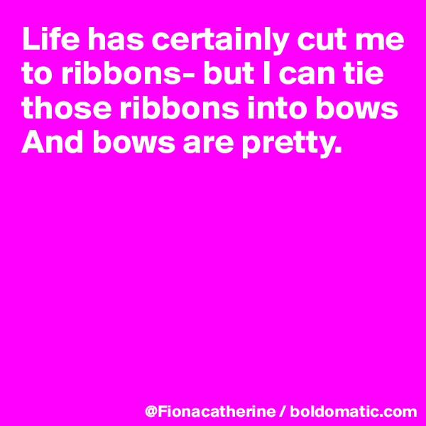 Life has certainly cut me to ribbons- but I can tie those ribbons into bows
And bows are pretty.






