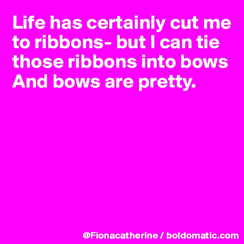 Life has certainly cut me to ribbons- but I can tie those ribbons into bows
And bows are pretty.






