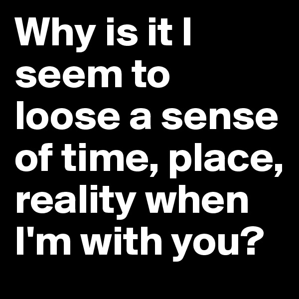 Why is it I seem to loose a sense of time, place, reality when I'm with you? 