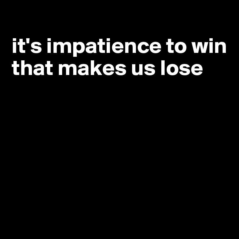 
it's impatience to win that makes us lose





