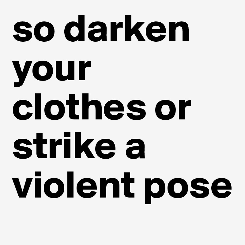 so darken your clothes or strike a violent pose