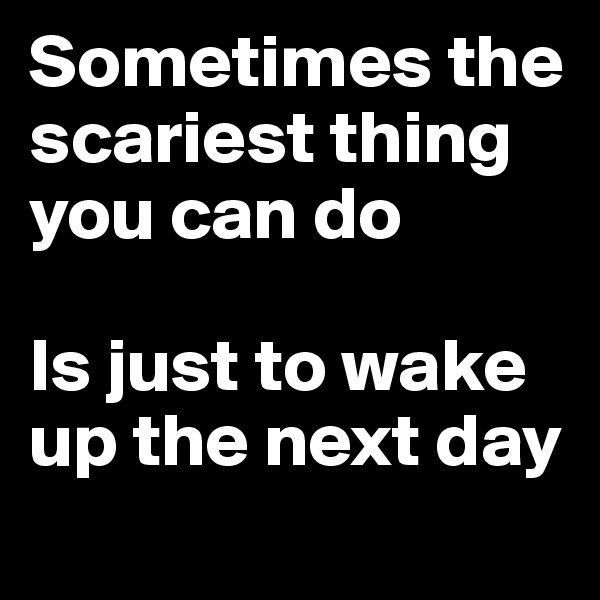 Sometimes the scariest thing you can do 

Is just to wake up the next day
