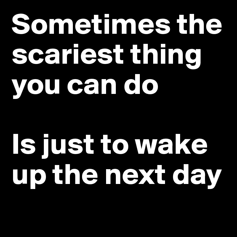 Sometimes the scariest thing you can do 

Is just to wake up the next day
