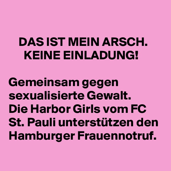

    DAS IST MEIN ARSCH.
      KEINE EINLADUNG!

Gemeinsam gegen           sexualisierte Gewalt.    
Die Harbor Girls vom FC St. Pauli unterstützen den Hamburger Frauennotruf.
