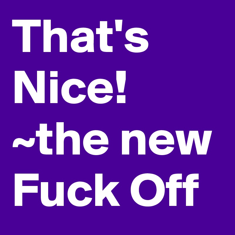 That's Nice! ~the new Fuck Off