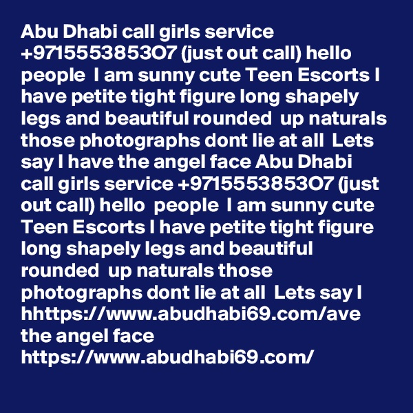 Abu Dhabi call girls service +9715553853O7 (just out call) hello  people  I am sunny cute Teen Escorts I have petite tight figure long shapely legs and beautiful rounded  up naturals those photographs dont lie at all  Lets say I have the angel face Abu Dhabi call girls service +9715553853O7 (just out call) hello  people  I am sunny cute Teen Escorts I have petite tight figure long shapely legs and beautiful rounded  up naturals those photographs dont lie at all  Lets say I hhttps://www.abudhabi69.com/ave the angel face 
https://www.abudhabi69.com/