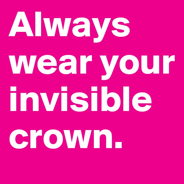 Always wear your invisible crown.