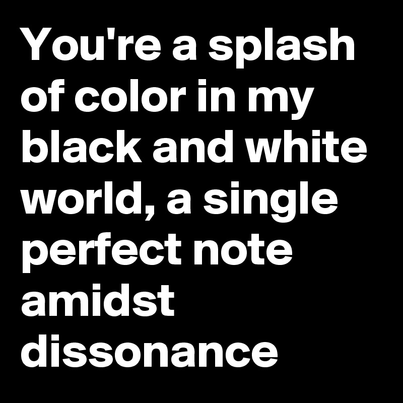 You're a splash of color in my black and white world, a single perfect note amidst dissonance