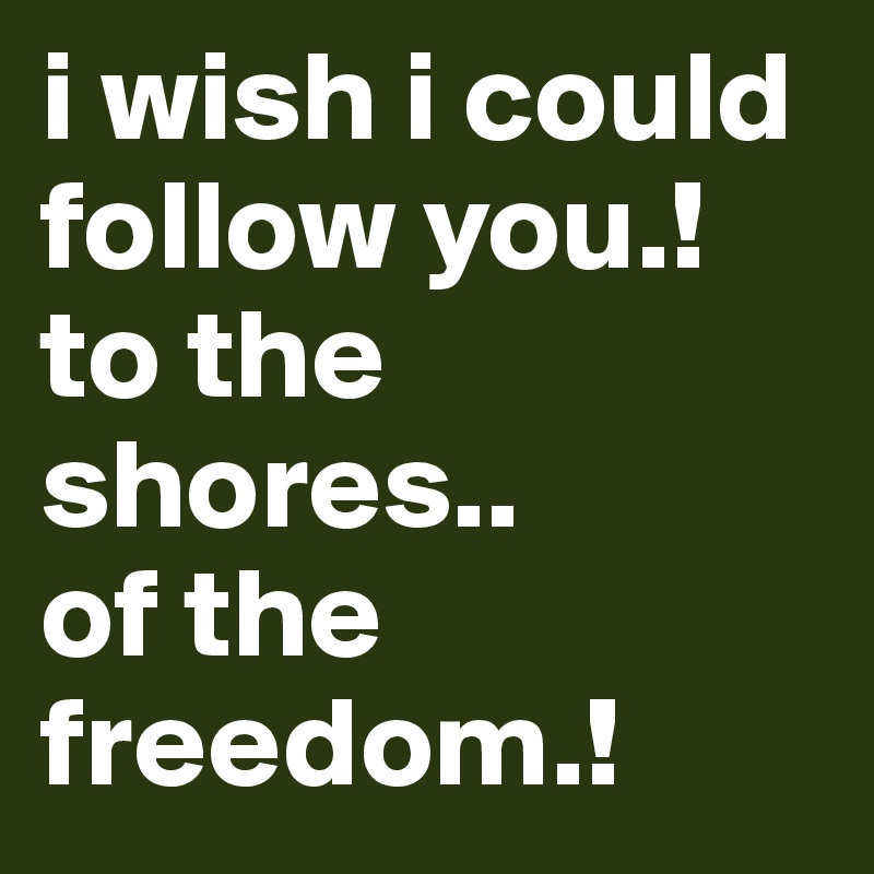 i wish i could follow you.!
to the shores..
of the freedom.!