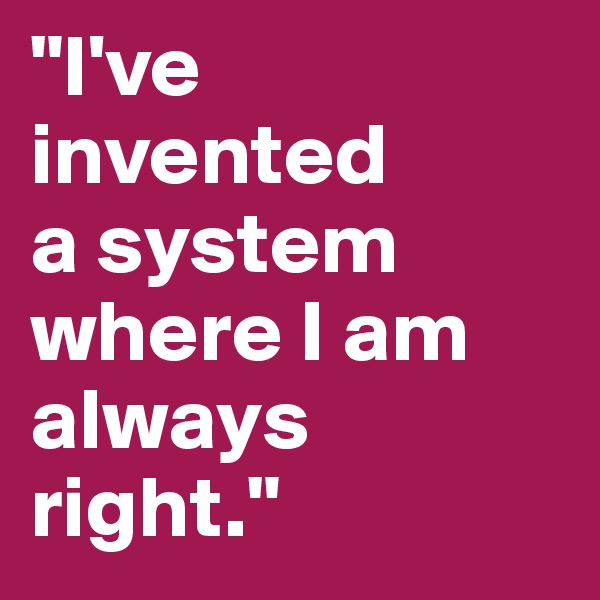 "I've invented 
a system
where I am always 
right."