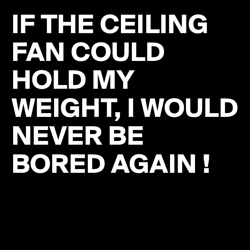 If The Ceiling Fan Could Hold My Weight I Would Never Be Bored Again Post By Juneocallagh On Boldomatic