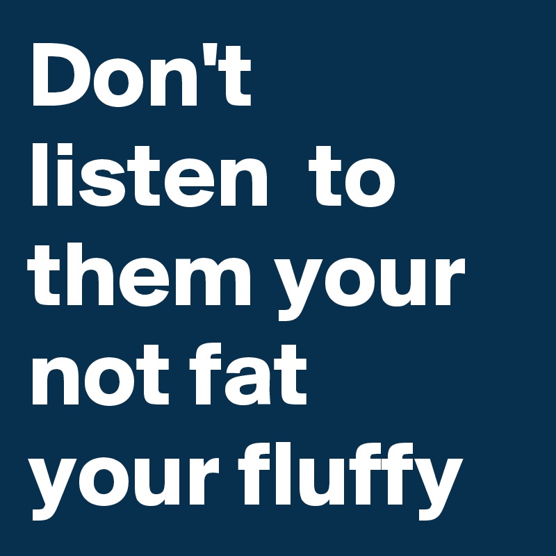 Don't listen  to them your not fat your fluffy