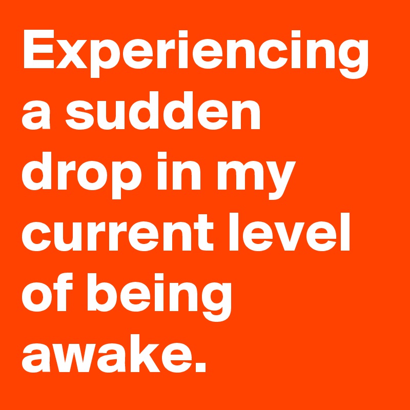 Experiencing a sudden drop in my current level of being awake.
