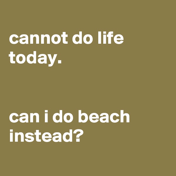 
cannot do life today. 


can i do beach instead? 
