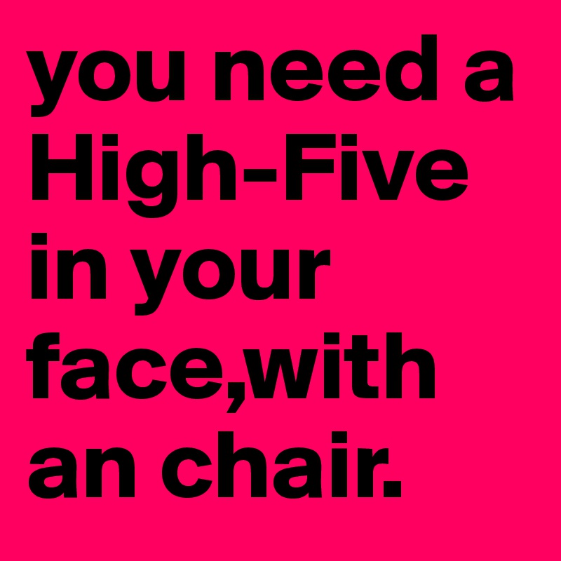 you need a High-Five in your face,with an chair.