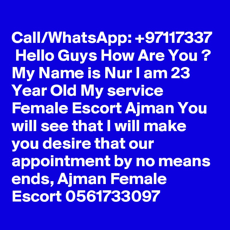 
Call/WhatsApp: +97117337  Hello Guys How Are You ? My Name is Nur I am 23 Year Old My service Female Escort Ajman You will see that I will make you desire that our appointment by no means ends, Ajman Female Escort 0561733097