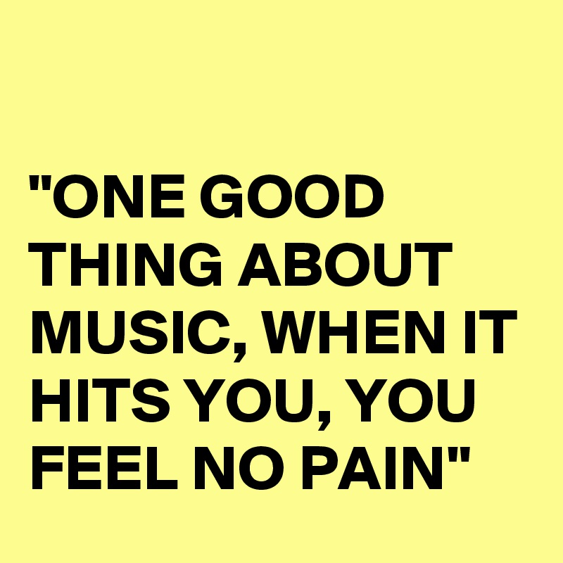 

"ONE GOOD THING ABOUT MUSIC, WHEN IT HITS YOU, YOU FEEL NO PAIN"