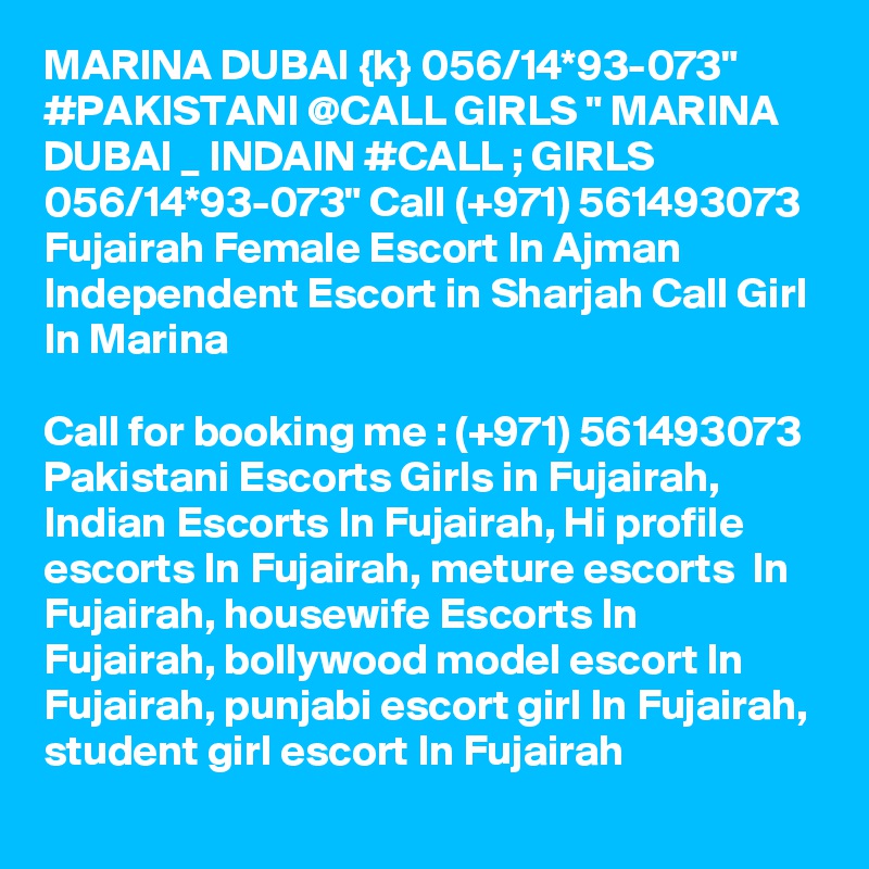 MARINA DUBAI {k} 056/14*93-073" #PAKISTANI @CALL GIRLS " MARINA DUBAI _ INDAIN #CALL ; GIRLS 056/14*93-073" Call (+971) 561493073  Fujairah Female Escort In Ajman Independent Escort in Sharjah Call Girl In Marina

Call for booking me : (+971) 561493073  Pakistani Escorts Girls in Fujairah, Indian Escorts In Fujairah, Hi profile escorts In Fujairah, meture escorts  In Fujairah, housewife Escorts In Fujairah, bollywood model escort In Fujairah, punjabi escort girl In Fujairah, student girl escort In Fujairah