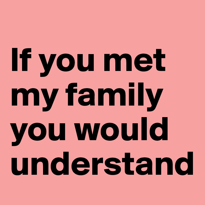
If you met my family you would understand                          