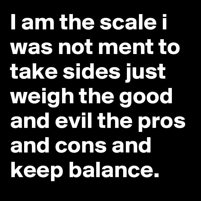 I am the scale i was not ment to take sides just weigh the good and evil the pros and cons and keep balance.