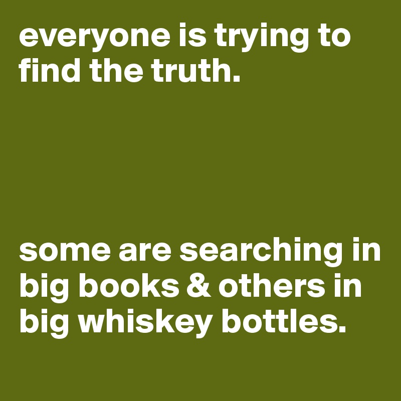 everyone is trying to find the truth. 




some are searching in big books & others in big whiskey bottles.