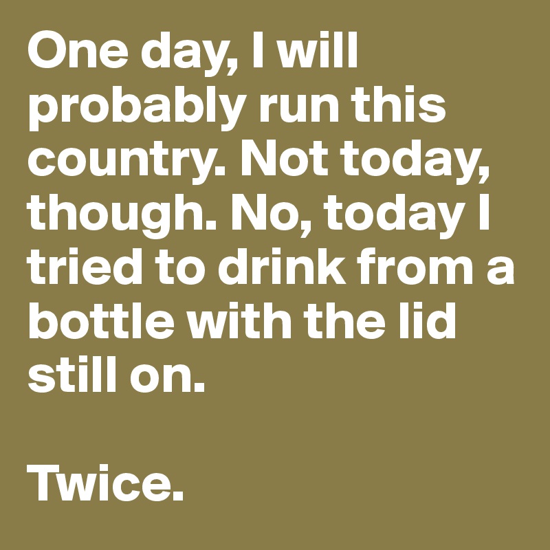One day, I will probably run this country. Not today, though. No, today I tried to drink from a bottle with the lid still on.
 
Twice. 