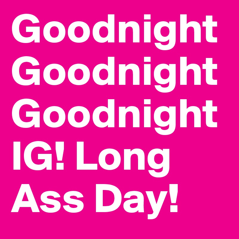 Goodnight
Goodnight
Goodnight
IG! Long Ass Day! 