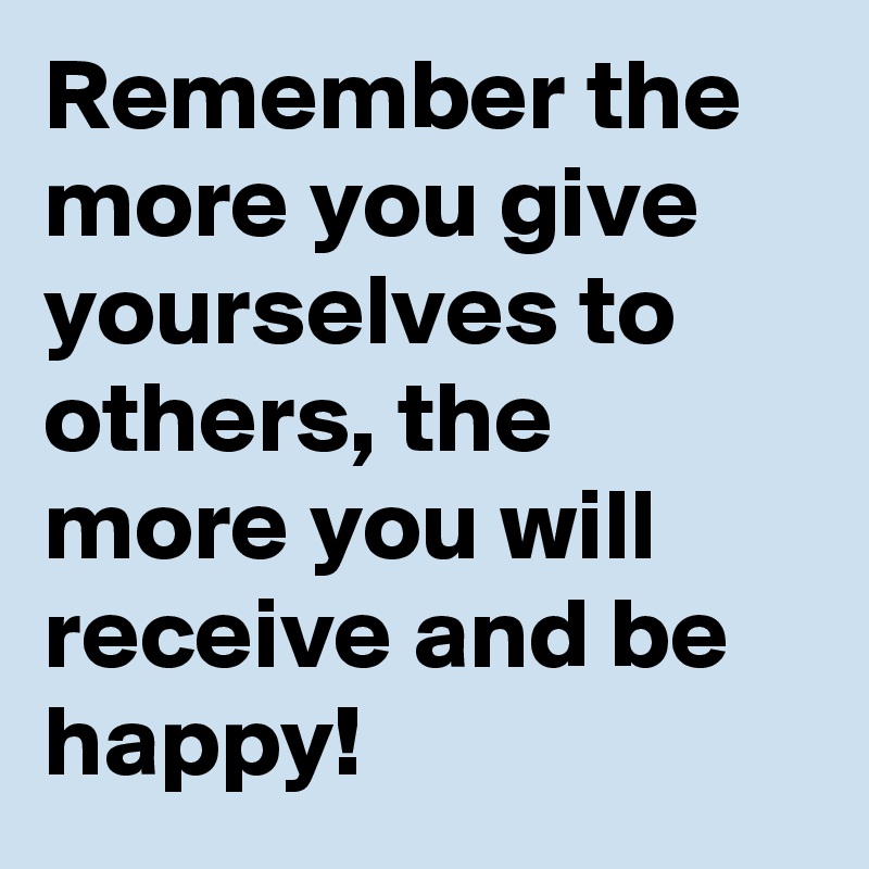 Remember the more you give yourselves to others, the more you will receive and be happy!