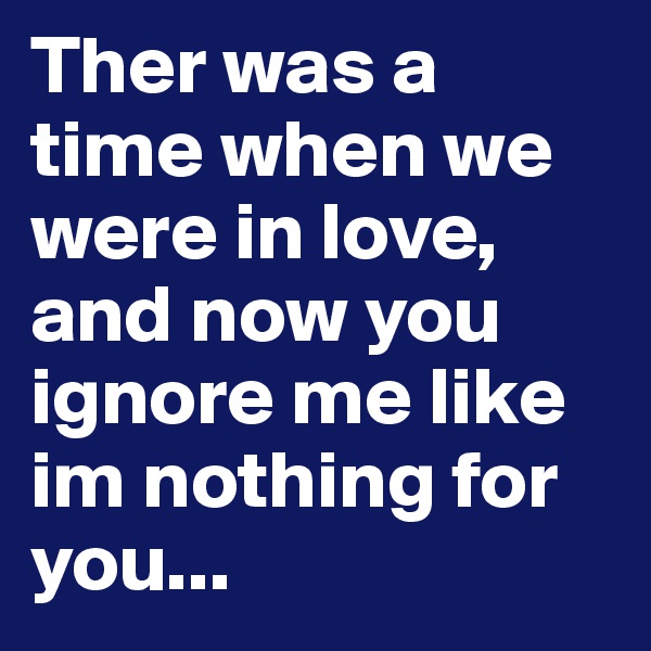 Ther was a time when we were in love, and now you ignore me like im nothing for you...