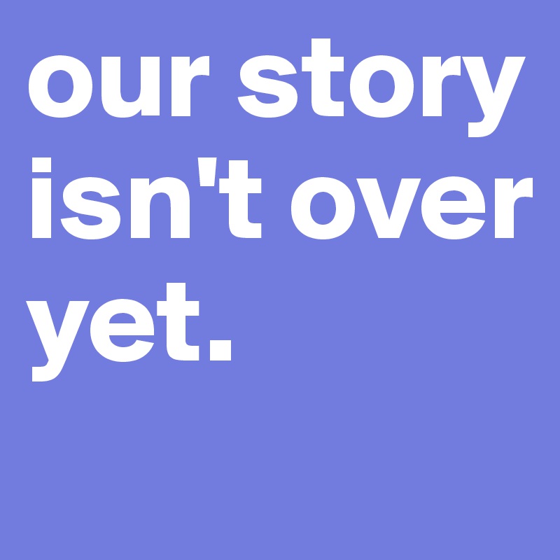 our story isn't over 
yet.
