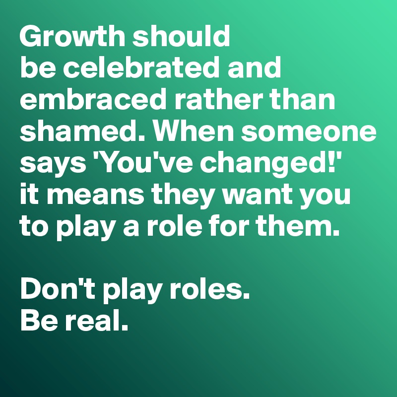 Growth should 
be celebrated and embraced rather than shamed. When someone says 'You've changed!' 
it means they want you to play a role for them. 

Don't play roles. 
Be real.
