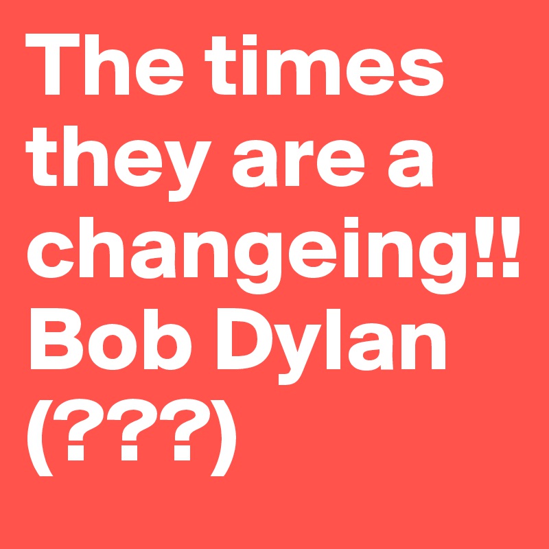 The times they are a changeing!!                     Bob Dylan (???)