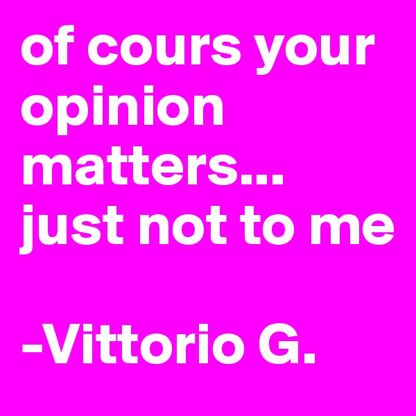 of cours your opinion matters... just not to me

-Vittorio G.