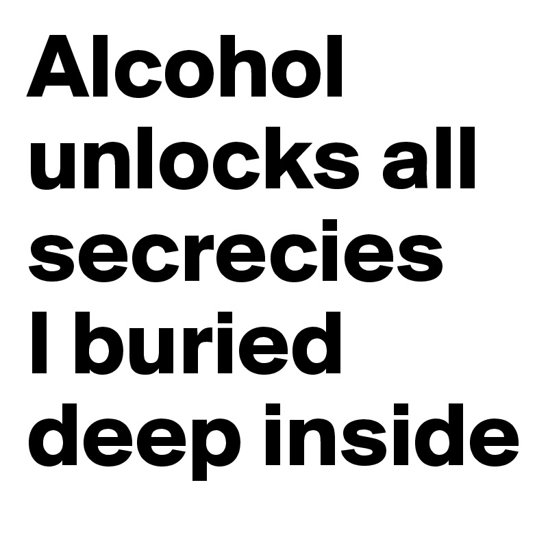 Alcohol unlocks all secrecies
I buried deep inside