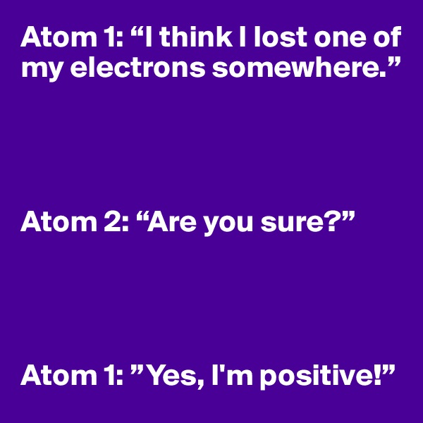Atom 1: “I think I lost one of my electrons somewhere.”




Atom 2: “Are you sure?”




Atom 1: ”Yes, I'm positive!”