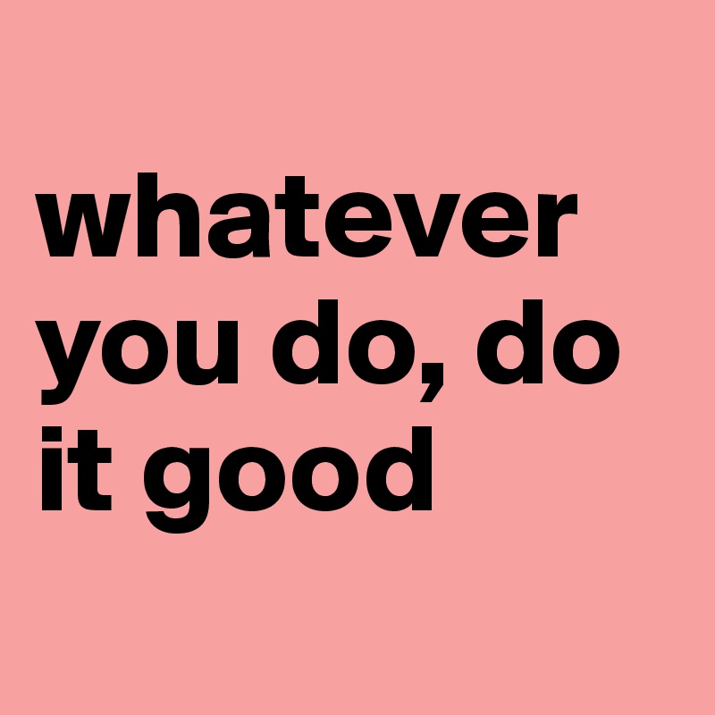 
whatever you do, do it good 
