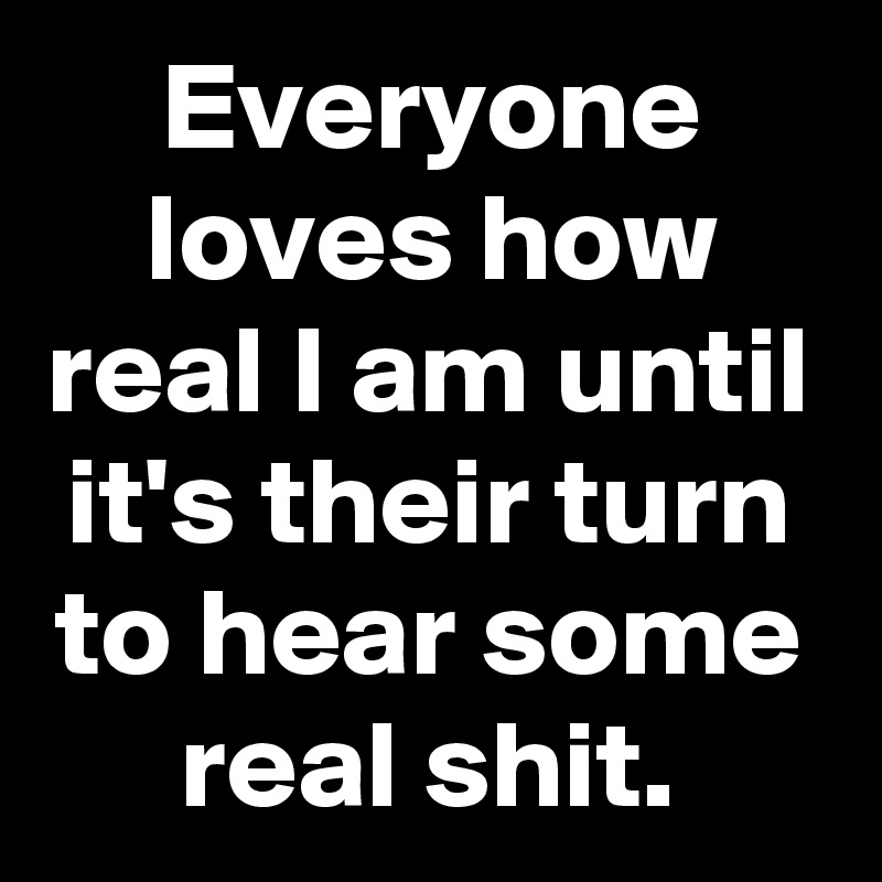 Everyone loves how real I am until it's their turn to hear some real shit.