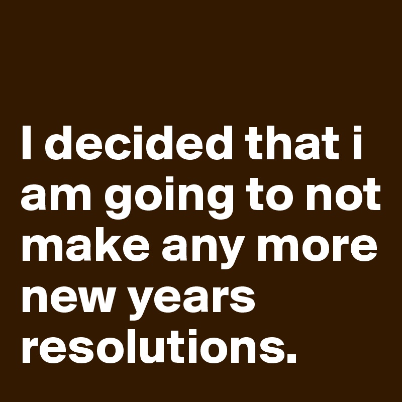 

I decided that i am going to not make any more new years resolutions.