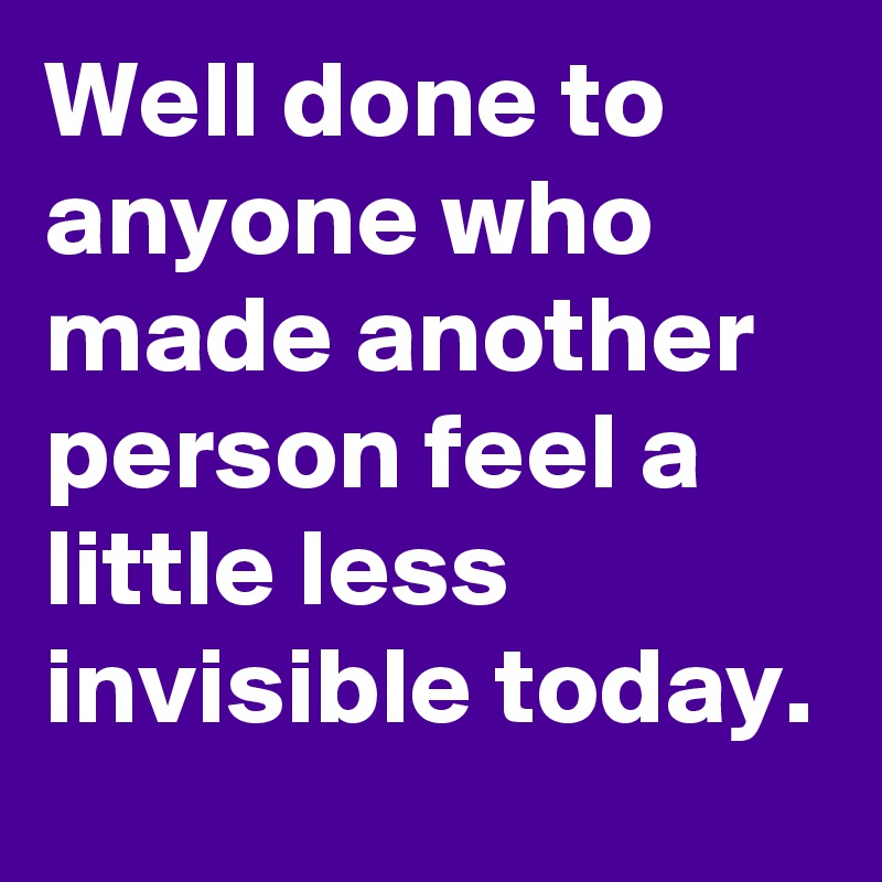 Well done to anyone who made another person feel a little less invisible today.