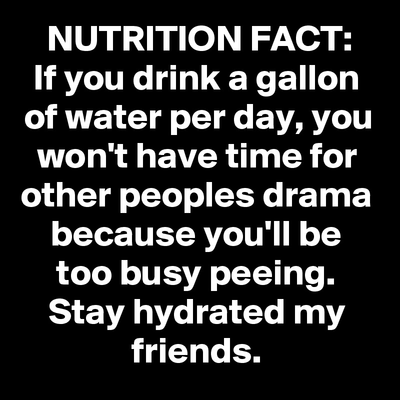 NUTRITION FACT:
If you drink a gallon of water per day, you won't have time for other peoples drama because you'll be too busy peeing.
Stay hydrated my friends.
